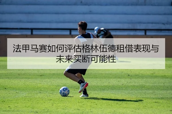 法甲马赛如何评估格林伍德租借表现与未来买断可能性